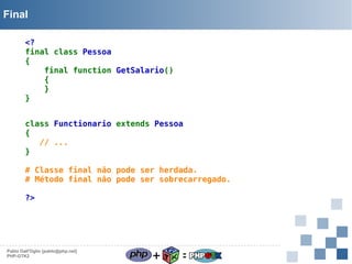 Final
<?
final class Pessoa
{
final function GetSalario()
{
}
}
class Functionario extends Pessoa
{
   // ...
}
# Classe final não pode ser herdada.
# Método final não pode ser sobrecarregado.
?>

Pablo Dall'Oglio [pablo@php.net]
PHP-GTK2

+

=

 