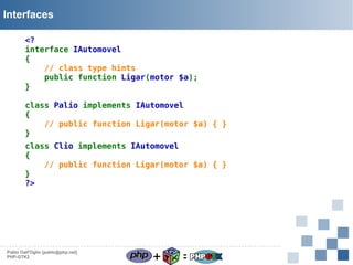 Interfaces
<?
interface IAutomovel
{
// class type hints
public function Ligar(motor $a);
}
class Palio implements IAutomovel
{
// public function Ligar(motor $a) { }
}
class Clio implements IAutomovel
{
// public function Ligar(motor $a) { }
}
?>

Pablo Dall'Oglio [pablo@php.net]
PHP-GTK2

+

=

 