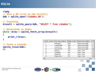 SQLite
<?php
// Abre o BD (cria se não existir);
$db = sqlite_open("cidades.db");
// Consultas
$result = sqlite_query($db, "SELECT * from cidades");
// Retornando os dados
while ($row = sqlite_fetch_array($result))
{
print_r($row);
}
// Fecha a conexão
sqlite_close($db);
?>

Pablo Dall'Oglio [pablo@php.net]
PHP-GTK2

+

=

 