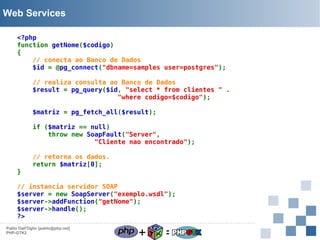 Web Services
<?php
function getNome($codigo)
{
// conecta ao Banco de Dados
$id = @pg_connect("dbname=samples user=postgres");
// realiza consulta ao Banco de Dados
$result = pg_query($id, "select * from clientes " .
"where codigo=$codigo");
$matriz = pg_fetch_all($result);
if ($matriz == null)
throw new SoapFault("Server",
"Cliente nao encontrado");

}

// retorna os dados.
return $matriz[0];

// instancia servidor SOAP
$server = new SoapServer("exemplo.wsdl");
$server->addFunction("getNome");
$server->handle();
?>
Pablo Dall'Oglio [pablo@php.net]
PHP-GTK2

+

=

 
