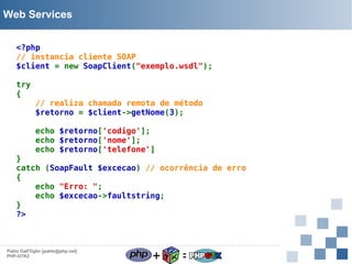 Web Services
<?php
// instancia cliente SOAP
$client = new SoapClient("exemplo.wsdl");
try
{

// realiza chamada remota de método
$retorno = $client->getNome(3);
echo $retorno['codigo'];
echo $retorno['nome'];
echo $retorno['telefone']

}
catch (SoapFault $excecao) // ocorrência de erro
{
echo "Erro: ";
echo $excecao->faultstring;
}
?>

Pablo Dall'Oglio [pablo@php.net]
PHP-GTK2

+

=

 