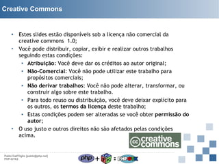 Creative Commons

Estes slides estão disponíveis sob a licença não comercial da
creative commons 1.0;
• Você pode distribuir, copiar, exibir e realizar outros trabalhos
seguindo estas condições:
▪ Atribuição: Você deve dar os créditos ao autor original;
▪ Não-Comercial: Você não pode utilizar este trabalho para
propósitos comerciais;
▪ Não derivar trabalhos: Você não pode alterar, transformar, ou
construir algo sobre este trabalho.
▪ Para todo reuso ou distribuição, você deve deixar explícito para
os outros, os termos da licença deste trabalho;
▪ Estas condições podem ser alteradas se você obter permissão do
autor;
• O uso justo e outros direitos não são afetados pelas condições
acima.
•

Pablo Dall'Oglio [pablo@php.net]
PHP-GTK2

+

=

 
