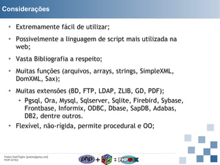 Considerações
• Extremamente fácil de utilizar;
• Possivelmente a linguagem de script mais utilizada na
web;
• Vasta Bibliografia a respeito;
• Muitas funções (arquivos, arrays, strings, SimpleXML,
DomXML, Sax);
• Muitas extensões (BD, FTP, LDAP, ZLIB, GD, PDF);
▪ Pgsql, Ora, Mysql, Sqlserver, Sqlite, Firebird, Sybase,
Frontbase, Informix, ODBC, Dbase, SapDB, Adabas,
DB2, dentre outros.
• Flexível, não-rígida, permite procedural e OO;

Pablo Dall'Oglio [pablo@php.net]
PHP-GTK2

+

=

 