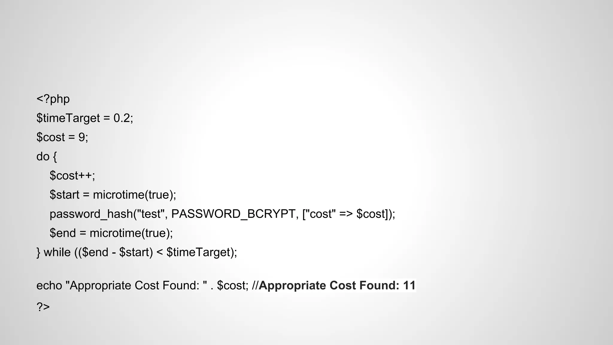 <?php
$timeTarget = 0.2;
$cost = 9;
do {
$cost++;
$start = microtime(true);
password_hash("test", PASSWORD_BCRYPT, ["cost" => $cost]);
$end = microtime(true);
} while (($end - $start) < $timeTarget);
echo "Appropriate Cost Found: " . $cost; //Appropriate Cost Found: 11
?>

 