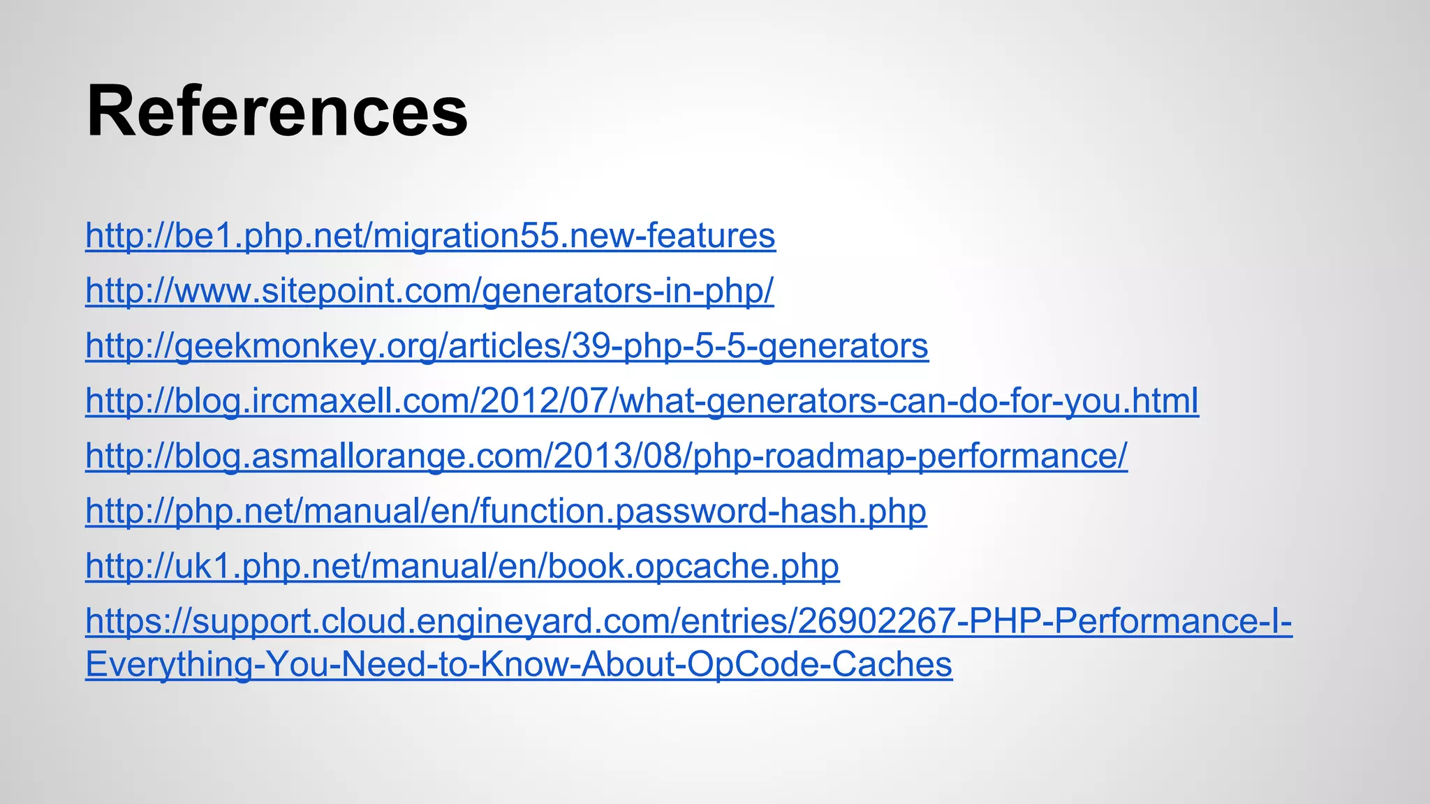 References
http://be1.php.net/migration55.new-features
http://www.sitepoint.com/generators-in-php/
http://geekmonkey.org/articles/39-php-5-5-generators
http://blog.ircmaxell.com/2012/07/what-generators-can-do-for-you.html
http://blog.asmallorange.com/2013/08/php-roadmap-performance/
http://php.net/manual/en/function.password-hash.php
http://uk1.php.net/manual/en/book.opcache.php
https://support.cloud.engineyard.com/entries/26902267-PHP-Performance-IEverything-You-Need-to-Know-About-OpCode-Caches

 