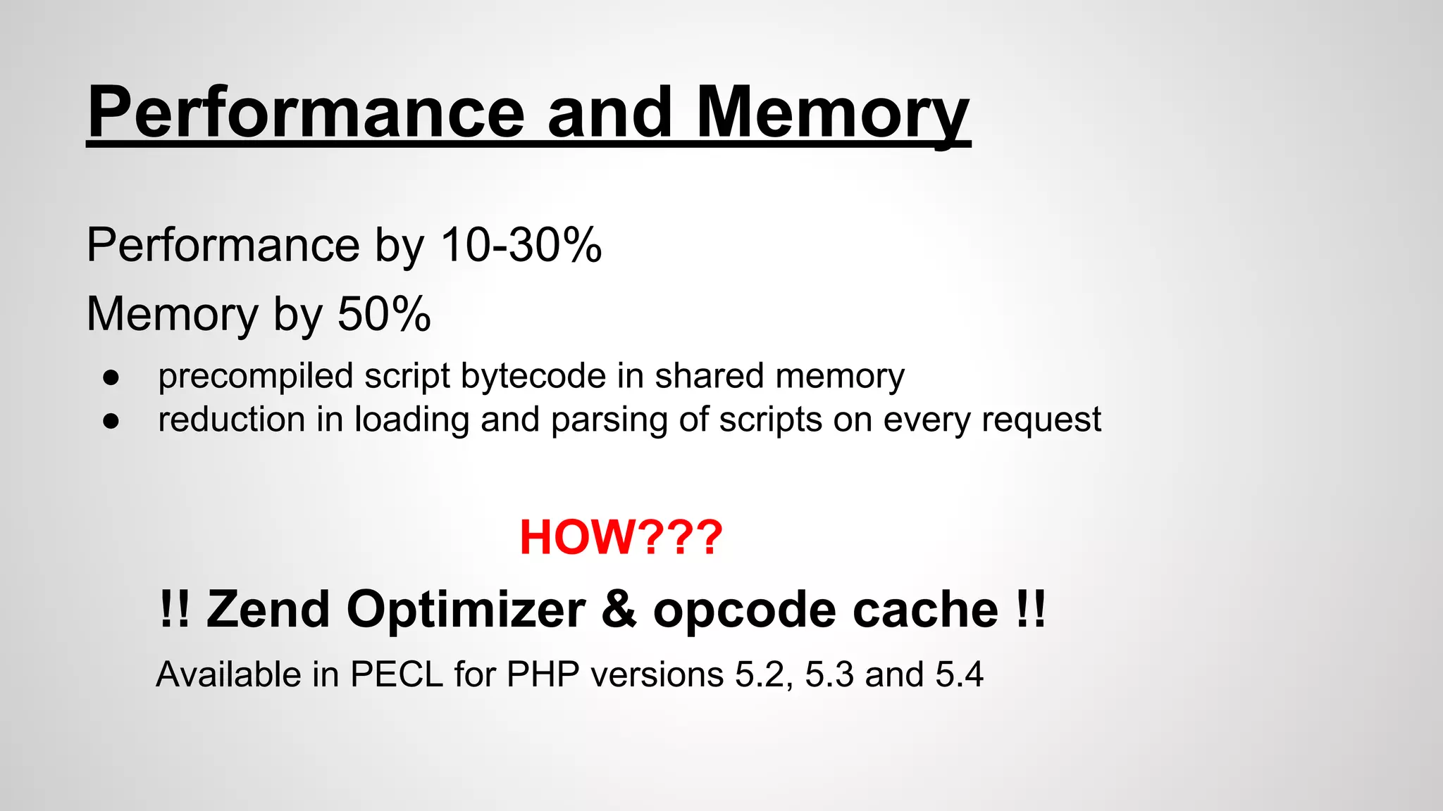 Performance and Memory
Performance by 10-30%
Memory by 50%
●
●

precompiled script bytecode in shared memory
reduction in loading and parsing of scripts on every request

HOW???

!! Zend Optimizer & opcode cache !!
Available in PECL for PHP versions 5.2, 5.3 and 5.4

 