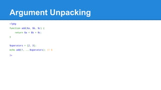 Argument Unpacking 
<?php 
function add($a, $b, $c) { 
return $a + $b + $c; 
} 
$operators = [2, 3]; 
echo add(1, ...$operators); // 6 
?> 
 