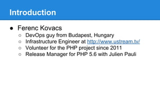 Introduction 
● Ferenc Kovacs 
○ DevOps guy from Budapest, Hungary 
○ Infrastructure Engineer at http://www.ustream.tv/ 
○ Volunteer for the PHP project since 2011 
○ Release Manager for PHP 5.6 with Julien Pauli 
 
