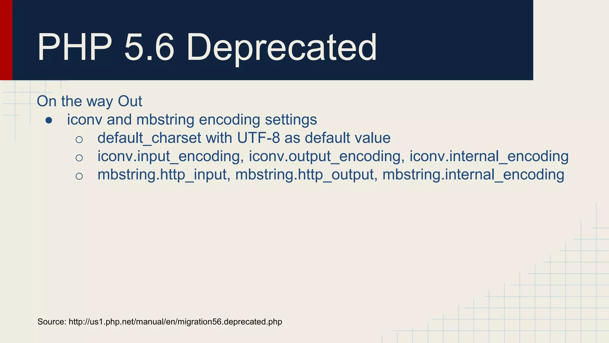 PHP 5.6 Deprecated On the way Out ● iconv and mbstring encoding settings o default_charset with UTF-8 as default value o iconv.input_encoding, iconv.output_encoding, iconv.internal_encoding o mbstring.http_input, mbstring.http_output, mbstring.internal_encoding Source: http://us1.php.net/manual/en/migration56.deprecated.php 