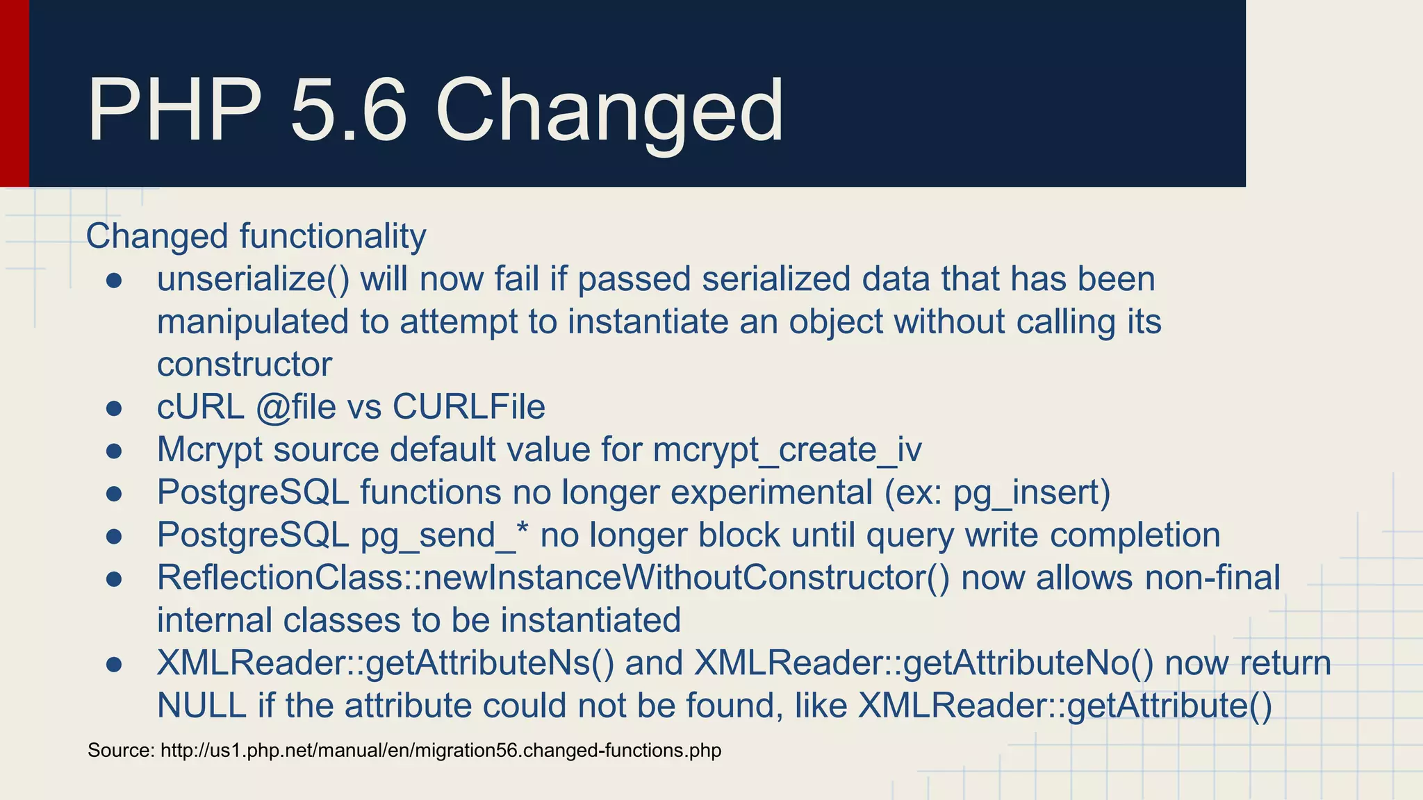PHP 5.6 Changed Changed functionality ● unserialize() will now fail if passed serialized data that has been manipulated to attempt to instantiate an object without calling its constructor ● cURL @file vs CURLFile ● Mcrypt source default value for mcrypt_create_iv ● PostgreSQL functions no longer experimental (ex: pg_insert) ● PostgreSQL pg_send_* no longer block until query write completion ● ReflectionClass::newInstanceWithoutConstructor() now allows non-final internal classes to be instantiated ● XMLReader::getAttributeNs() and XMLReader::getAttributeNo() now return NULL if the attribute could not be found, like XMLReader::getAttribute() Source: http://us1.php.net/manual/en/migration56.changed-functions.php 