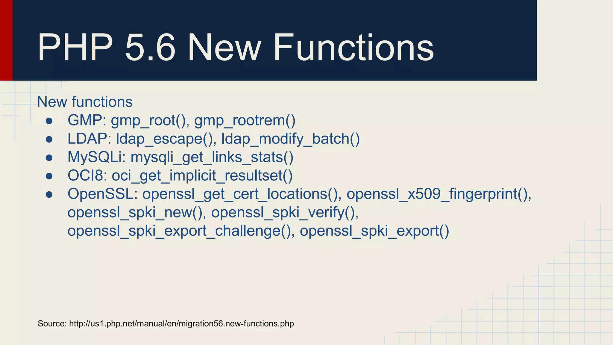PHP 5.6 New Functions New functions ● GMP: gmp_root(), gmp_rootrem() ● LDAP: ldap_escape(), ldap_modify_batch() ● MySQLi: mysqli_get_links_stats() ● OCI8: oci_get_implicit_resultset() ● OpenSSL: openssl_get_cert_locations(), openssl_x509_fingerprint(), openssl_spki_new(), openssl_spki_verify(), openssl_spki_export_challenge(), openssl_spki_export() Source: http://us1.php.net/manual/en/migration56.new-functions.php 