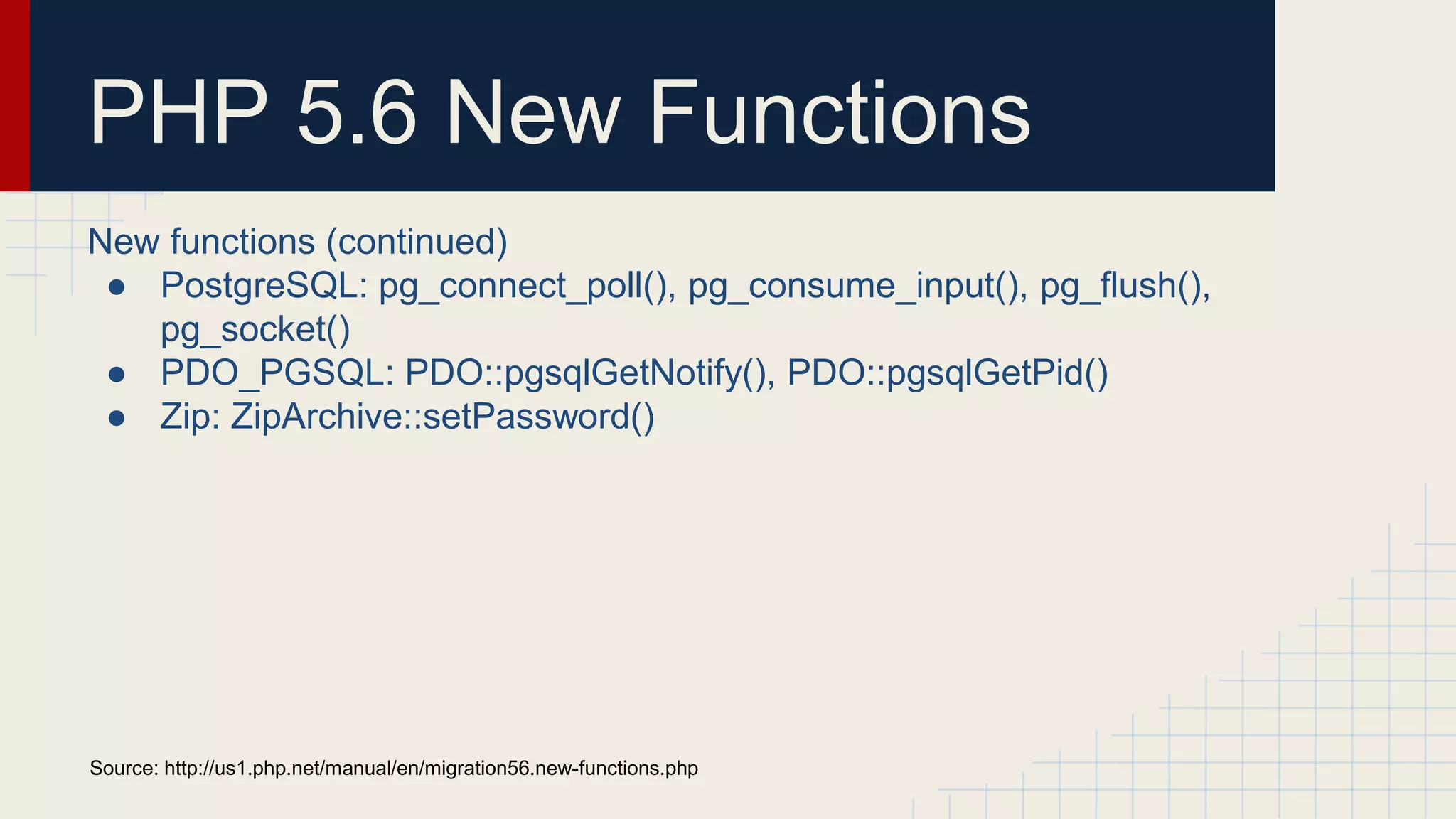 PHP 5.6 New Functions New functions (continued) ● PostgreSQL: pg_connect_poll(), pg_consume_input(), pg_flush(), pg_socket() ● PDO_PGSQL: PDO::pgsqlGetNotify(), PDO::pgsqlGetPid() ● Zip: ZipArchive::setPassword() Source: http://us1.php.net/manual/en/migration56.new-functions.php 