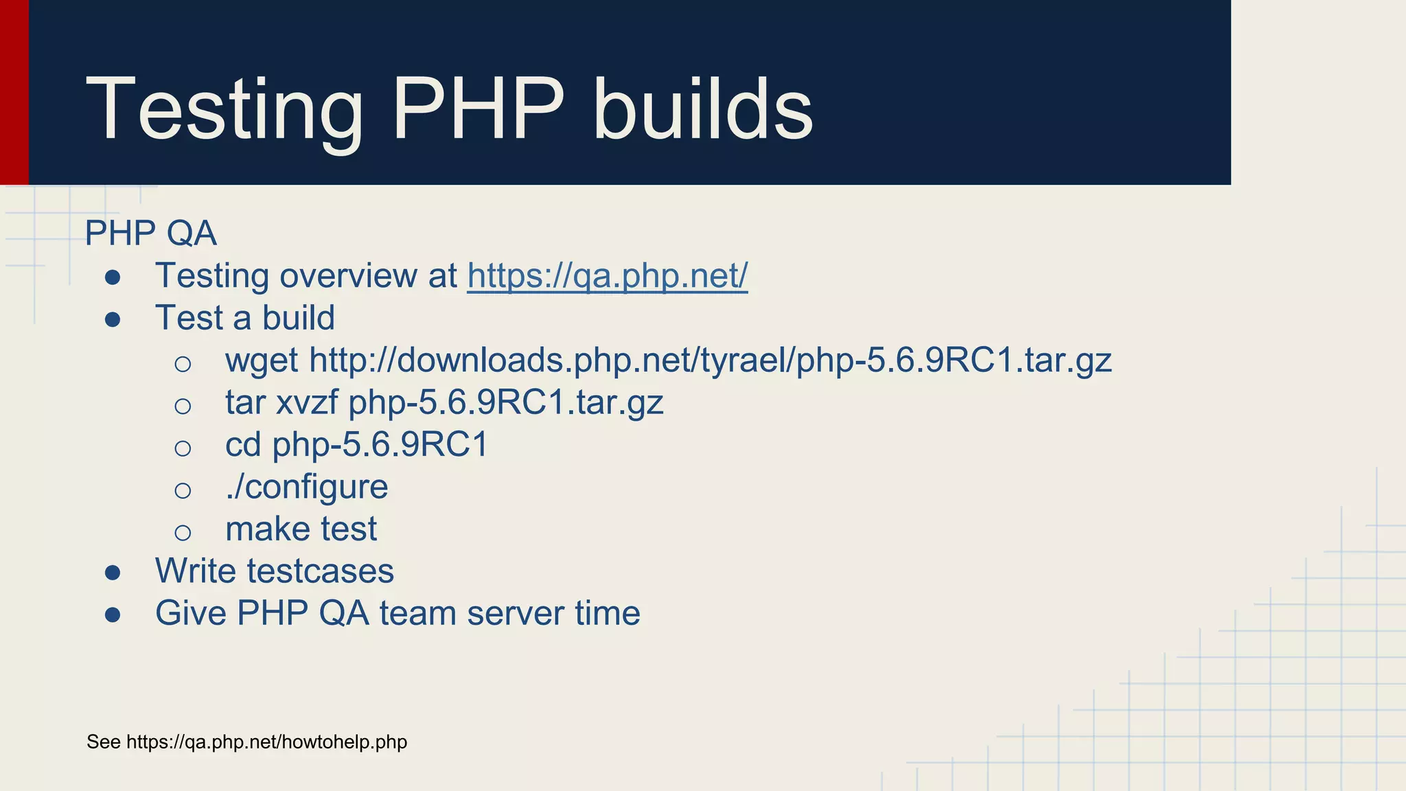Testing PHP builds PHP QA ● Testing overview at https://qa.php.net/ ● Test a build o wget http://downloads.php.net/tyrael/php-5.6.9RC1.tar.gz o tar xvzf php-5.6.9RC1.tar.gz o cd php-5.6.9RC1 o ./configure o make test ● Write testcases ● Give PHP QA team server time See https://qa.php.net/howtohelp.php 
