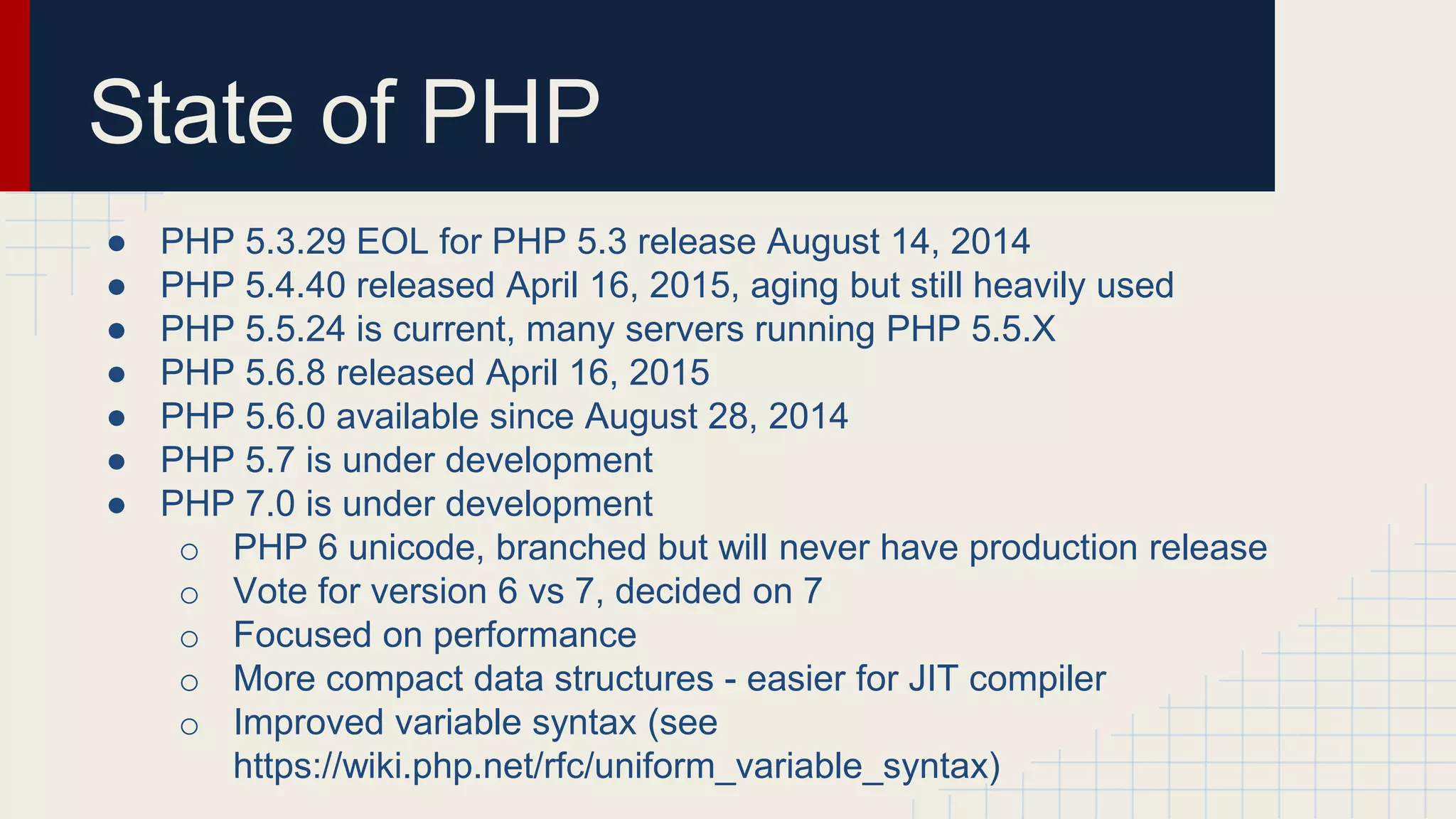State of PHP ● PHP 5.3.29 EOL for PHP 5.3 release August 14, 2014 ● PHP 5.4.40 released April 16, 2015, aging but still heavily used ● PHP 5.5.24 is current, many servers running PHP 5.5.X ● PHP 5.6.8 released April 16, 2015 ● PHP 5.6.0 available since August 28, 2014 ● PHP 5.7 is under development ● PHP 7.0 is under development o PHP 6 unicode, branched but will never have production release o Vote for version 6 vs 7, decided on 7 o Focused on performance o More compact data structures - easier for JIT compiler o Improved variable syntax (see https://wiki.php.net/rfc/uniform_variable_syntax) 