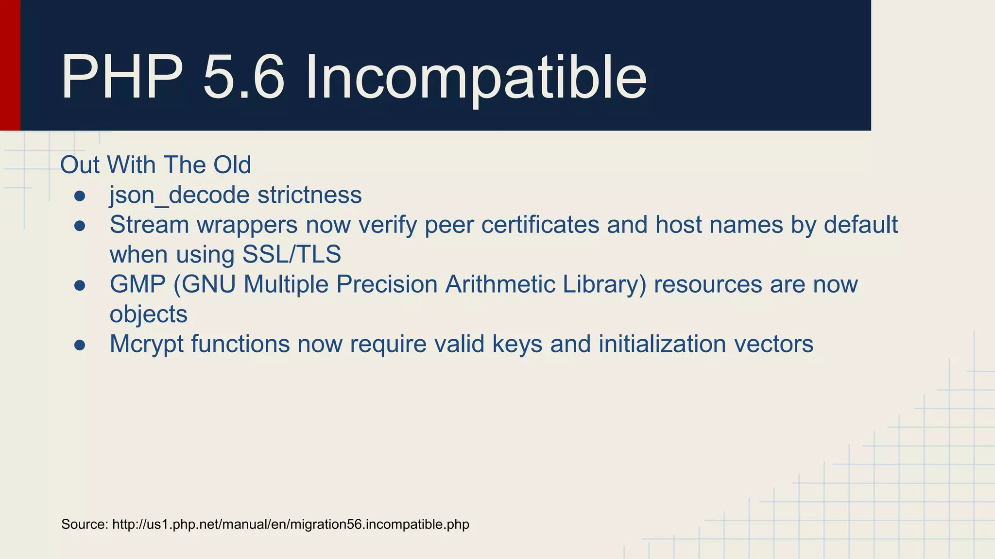 PHP 5.6 Incompatible Out With The Old ● json_decode strictness ● Stream wrappers now verify peer certificates and host names by default when using SSL/TLS ● GMP (GNU Multiple Precision Arithmetic Library) resources are now objects ● Mcrypt functions now require valid keys and initialization vectors Source: http://us1.php.net/manual/en/migration56.incompatible.php 