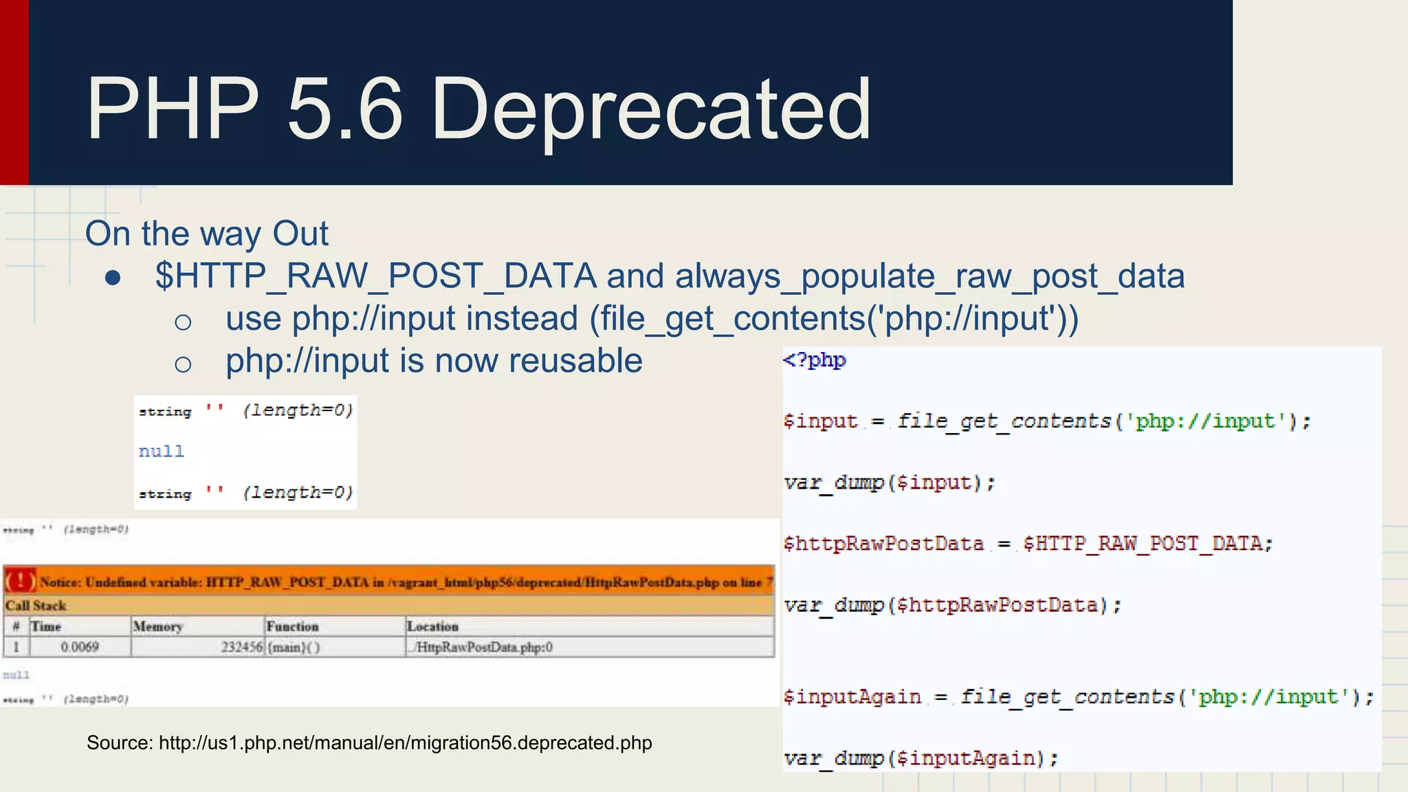 PHP 5.6 Deprecated On the way Out ● $HTTP_RAW_POST_DATA and always_populate_raw_post_data o use php://input instead (file_get_contents('php://input')) o php://input is now reusable Source: http://us1.php.net/manual/en/migration56.deprecated.php 