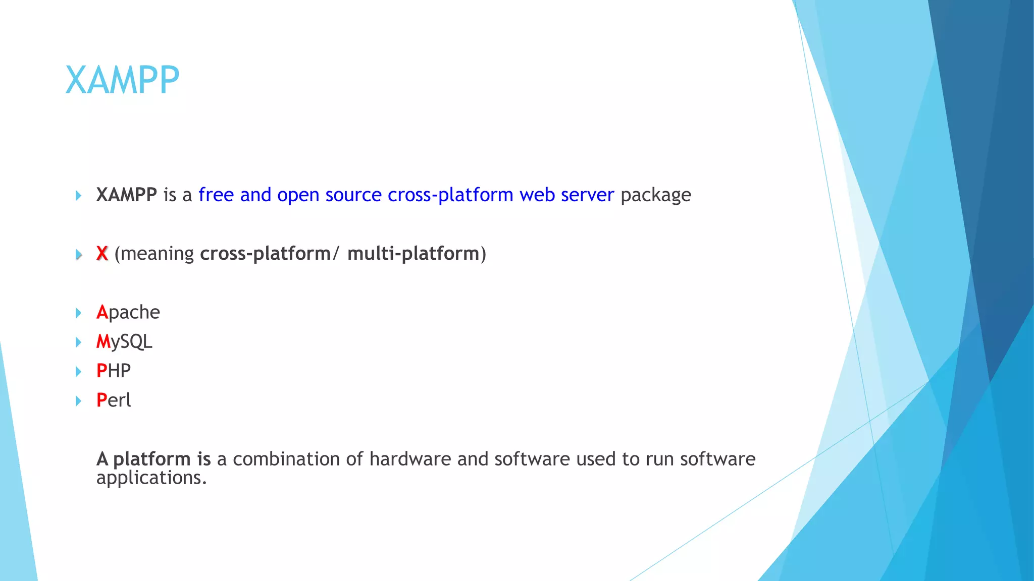 XAMPP
 XAMPP is a free and open source cross-platform web server package
 X (meaning cross-platform/ multi-platform)
 Apache
 MySQL
 PHP
 Perl
A platform is a combination of hardware and software used to run software
applications.
 