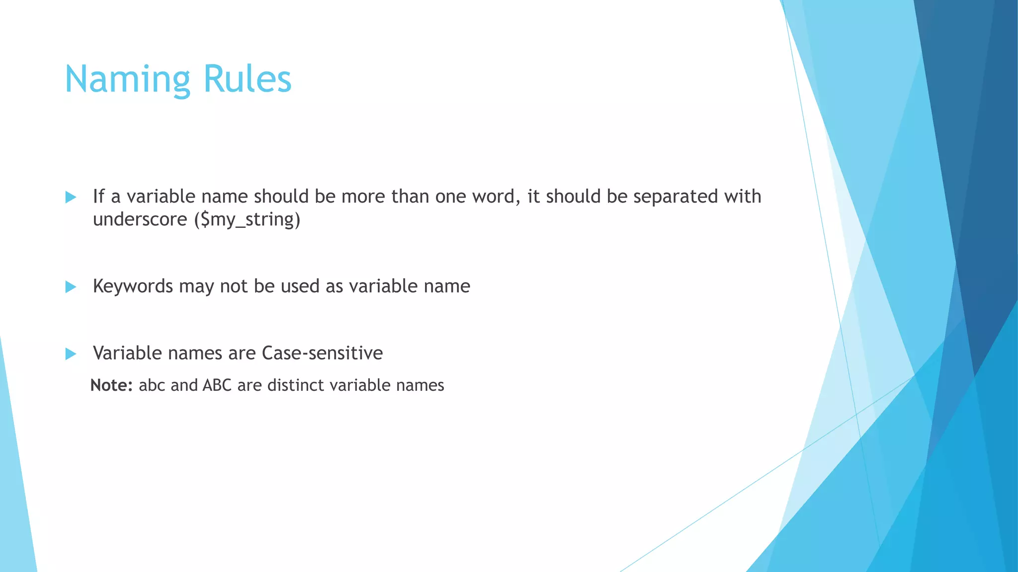 Naming Rules
 If a variable name should be more than one word, it should be separated with
underscore ($my_string)
 Keywords may not be used as variable name
 Variable names are Case-sensitive
Note: abc and ABC are distinct variable names
 