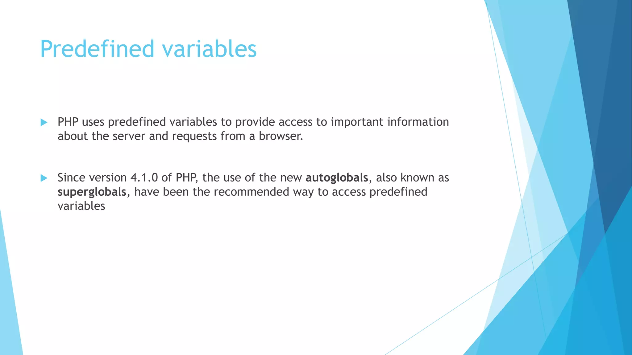 Predefined variables
 PHP uses predefined variables to provide access to important information
about the server and requests from a browser.
 Since version 4.1.0 of PHP, the use of the new autoglobals, also known as
superglobals, have been the recommended way to access predefined
variables
 