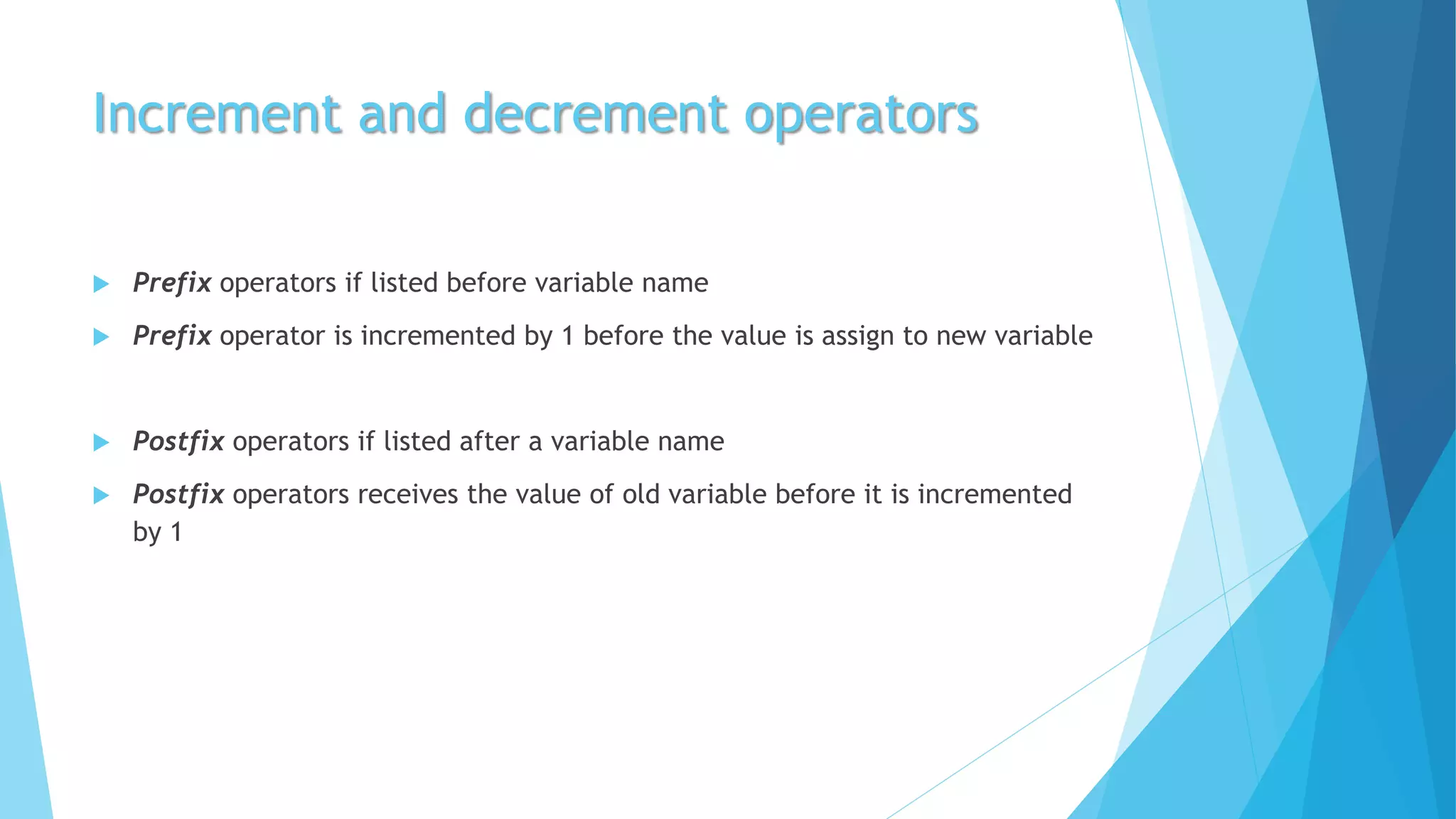 Increment and decrement operators
 Prefix operators if listed before variable name
 Prefix operator is incremented by 1 before the value is assign to new variable
 Postfix operators if listed after a variable name
 Postfix operators receives the value of old variable before it is incremented
by 1
 