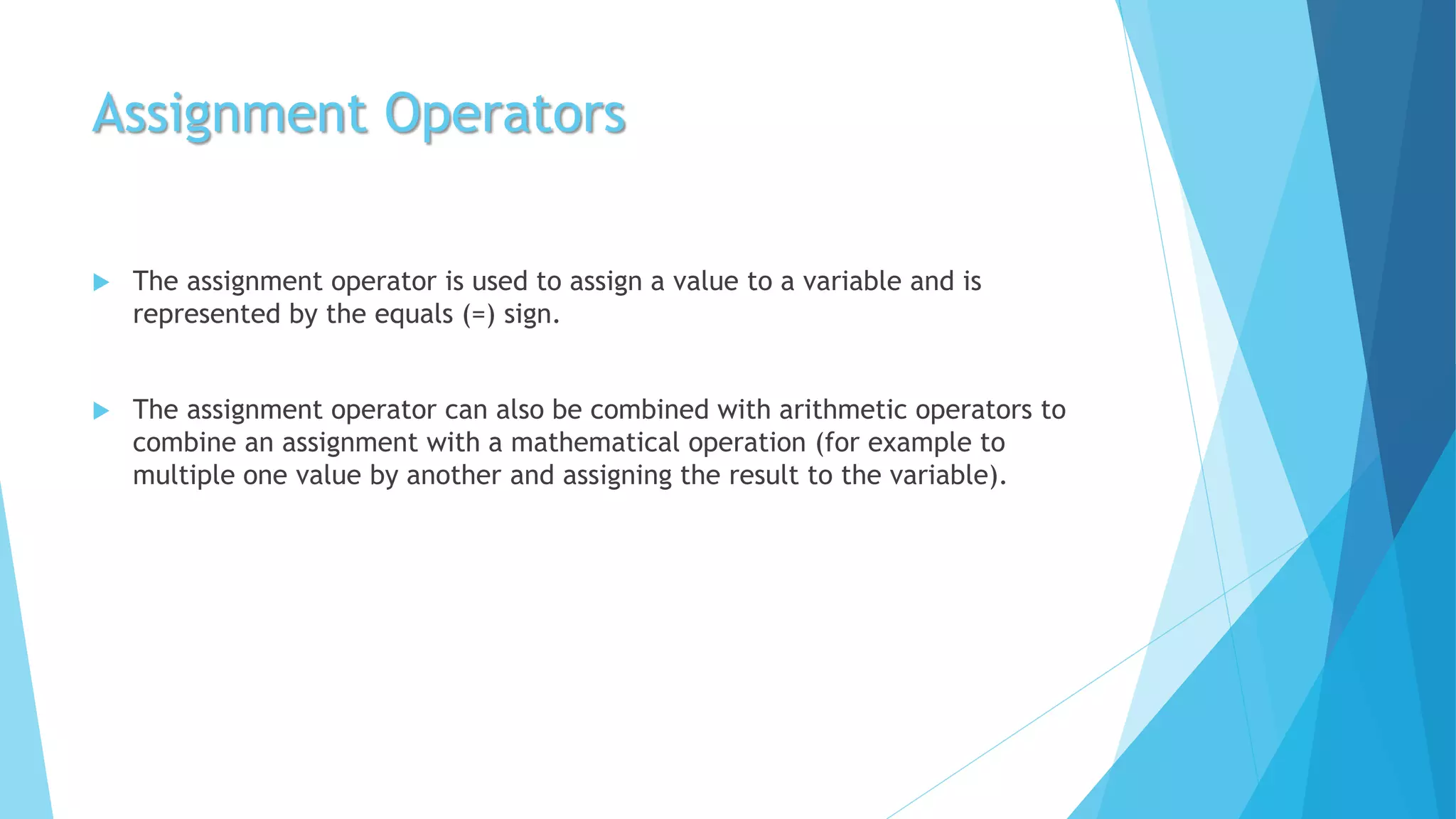 Assignment Operators
 The assignment operator is used to assign a value to a variable and is
represented by the equals (=) sign.
 The assignment operator can also be combined with arithmetic operators to
combine an assignment with a mathematical operation (for example to
multiple one value by another and assigning the result to the variable).
 