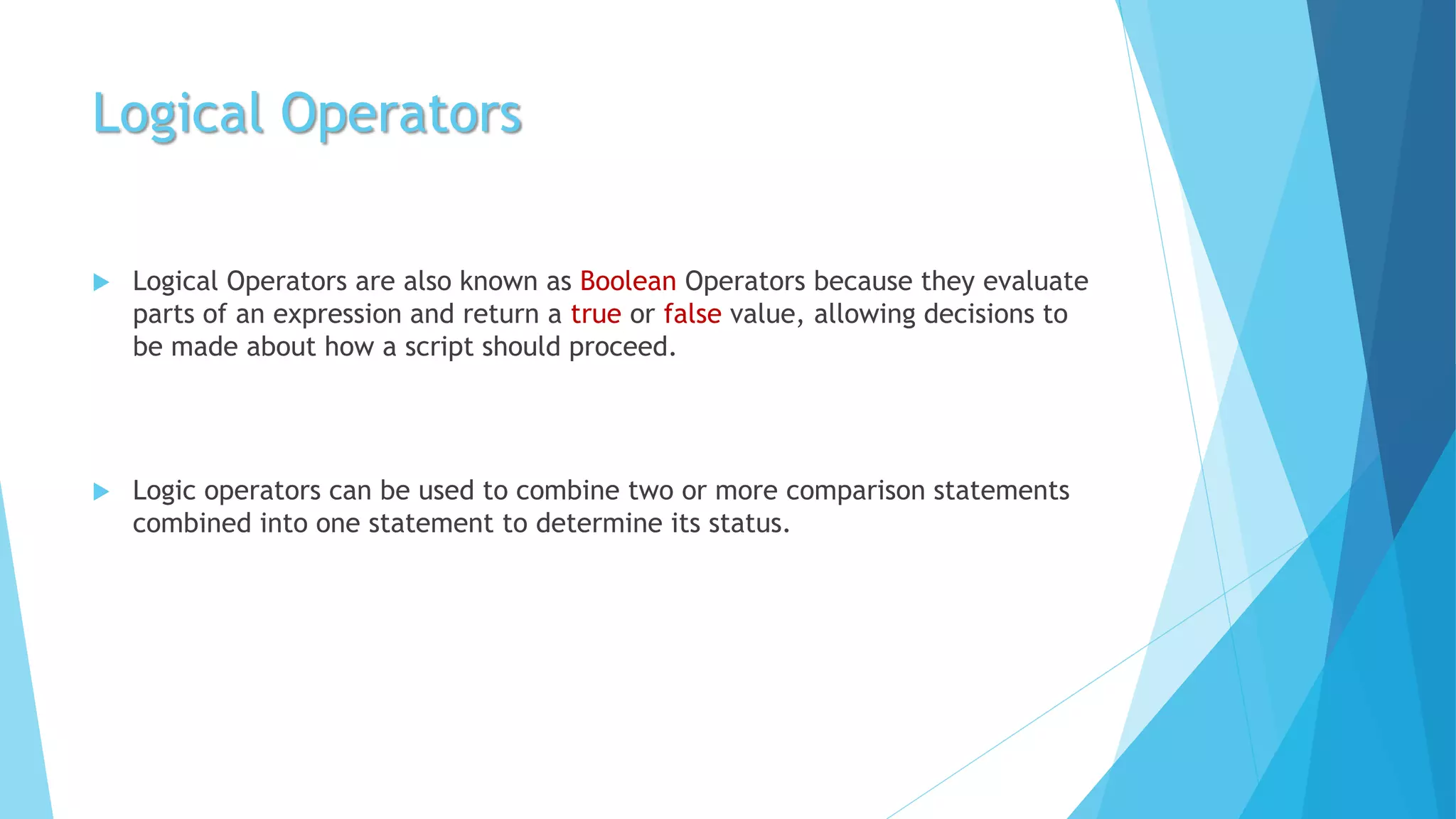 Logical Operators
 Logical Operators are also known as Boolean Operators because they evaluate
parts of an expression and return a true or false value, allowing decisions to
be made about how a script should proceed.
 Logic operators can be used to combine two or more comparison statements
combined into one statement to determine its status.
 