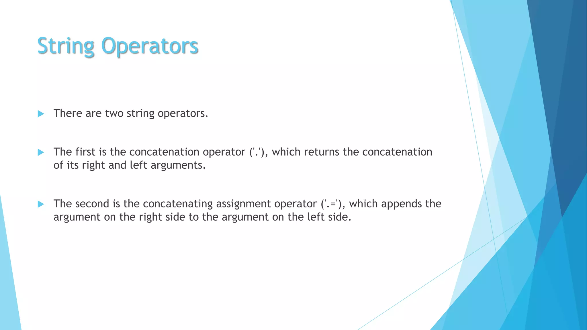 String Operators
 There are two string operators.
 The first is the concatenation operator ('.'), which returns the concatenation
of its right and left arguments.
 The second is the concatenating assignment operator ('.='), which appends the
argument on the right side to the argument on the left side.
 
