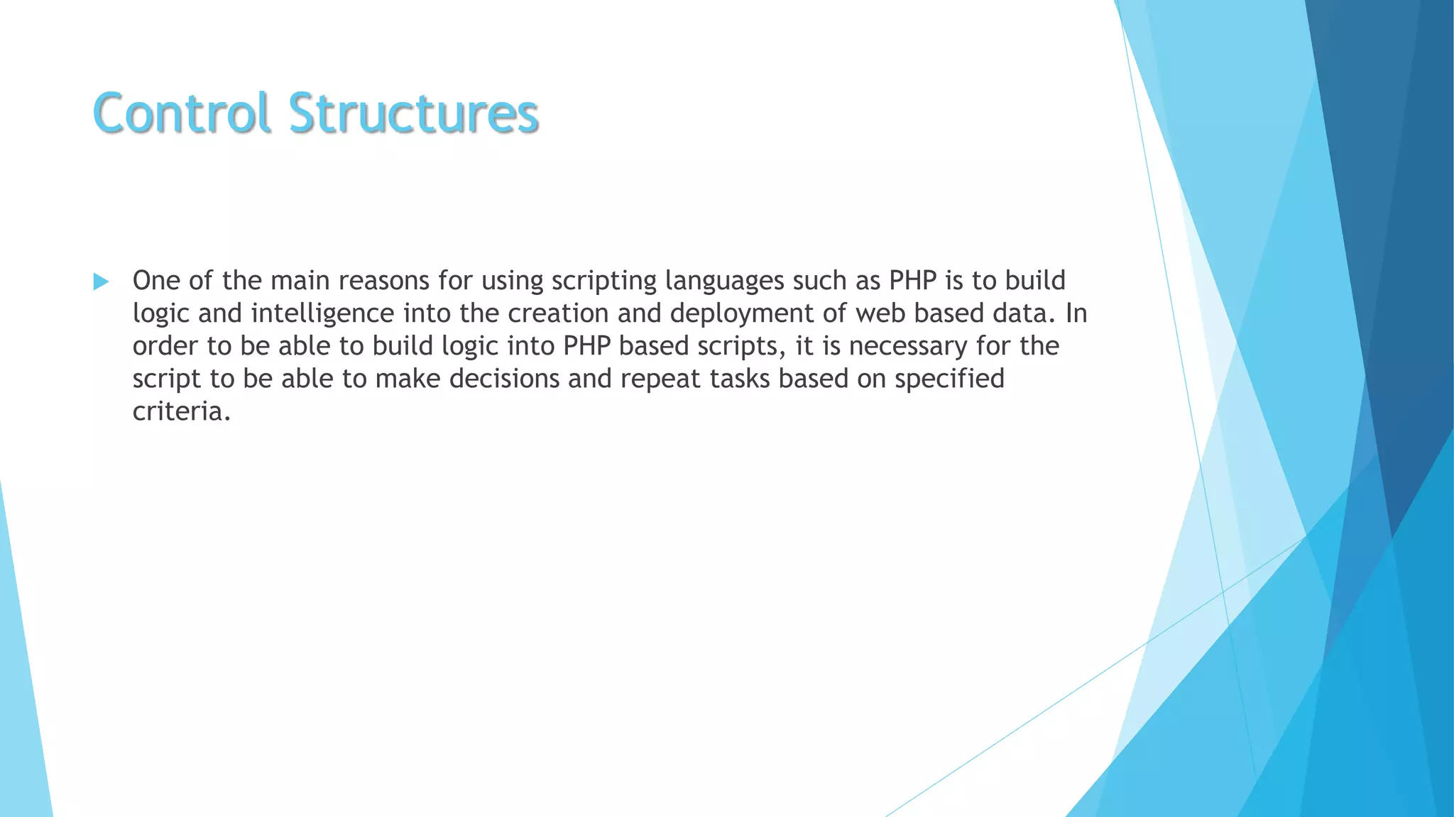 Control Structures
 One of the main reasons for using scripting languages such as PHP is to build
logic and intelligence into the creation and deployment of web based data. In
order to be able to build logic into PHP based scripts, it is necessary for the
script to be able to make decisions and repeat tasks based on specified
criteria.
 