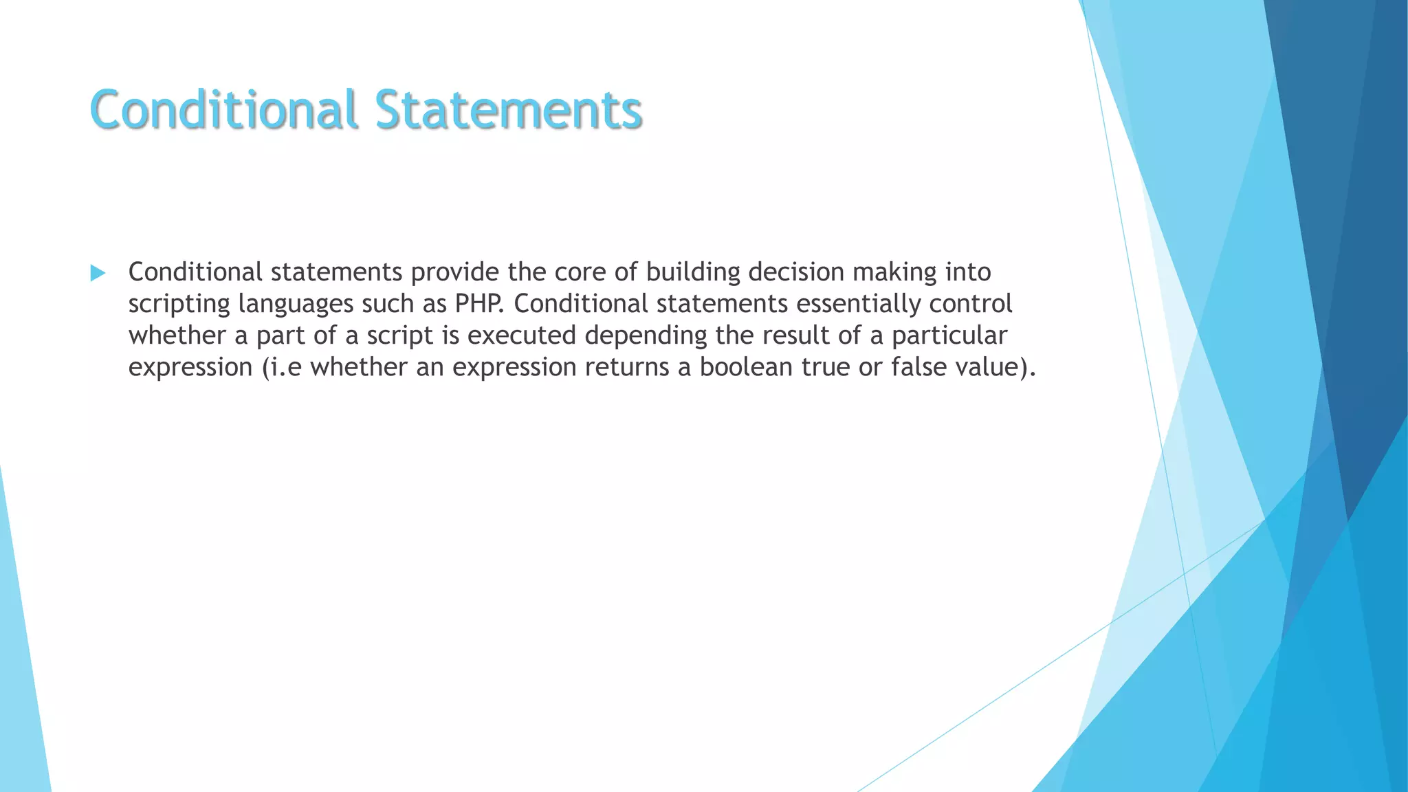 Conditional Statements
 Conditional statements provide the core of building decision making into
scripting languages such as PHP. Conditional statements essentially control
whether a part of a script is executed depending the result of a particular
expression (i.e whether an expression returns a boolean true or false value).
 
