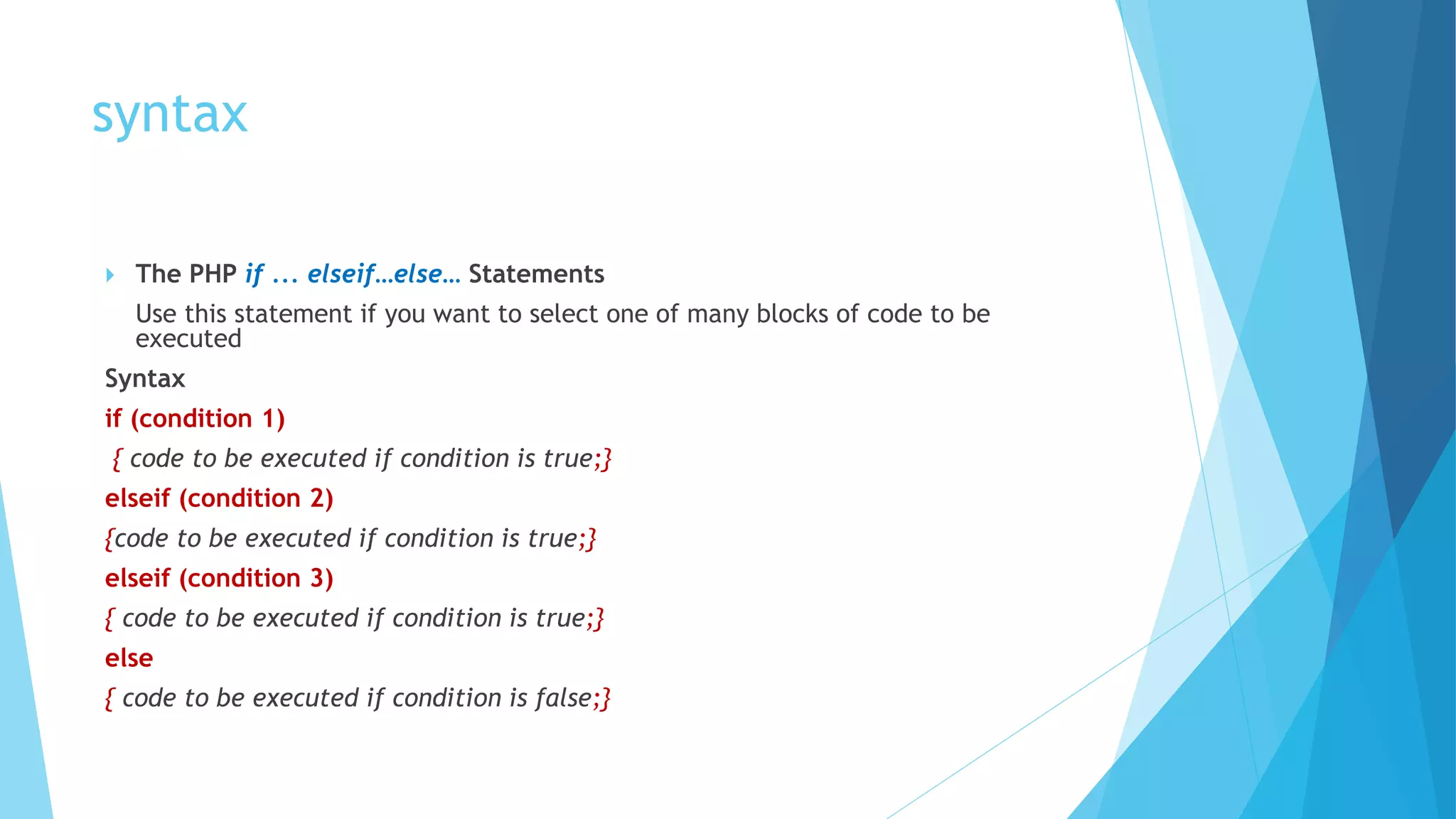 syntax
 The PHP if ... elseif…else… Statements
Use this statement if you want to select one of many blocks of code to be
executed
Syntax
if (condition 1)
{ code to be executed if condition is true;}
elseif (condition 2)
{code to be executed if condition is true;}
elseif (condition 3)
{ code to be executed if condition is true;}
else
{ code to be executed if condition is false;}
 