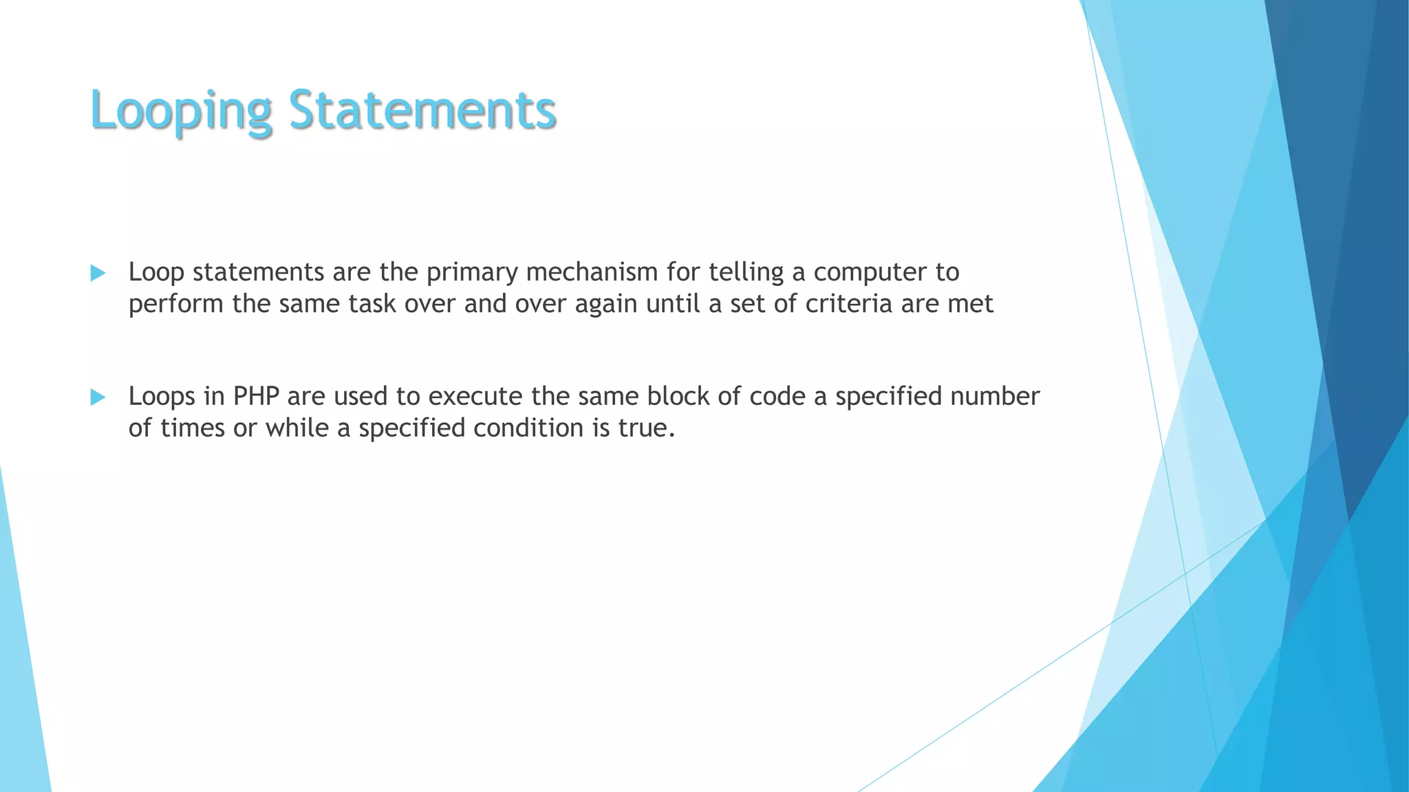 Looping Statements
 Loop statements are the primary mechanism for telling a computer to
perform the same task over and over again until a set of criteria are met
 Loops in PHP are used to execute the same block of code a specified number
of times or while a specified condition is true.
 