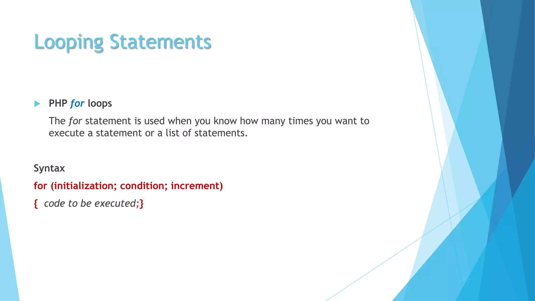 Looping Statements
 PHP for loops
The for statement is used when you know how many times you want to
execute a statement or a list of statements.
Syntax
for (initialization; condition; increment)
{ code to be executed;}
 