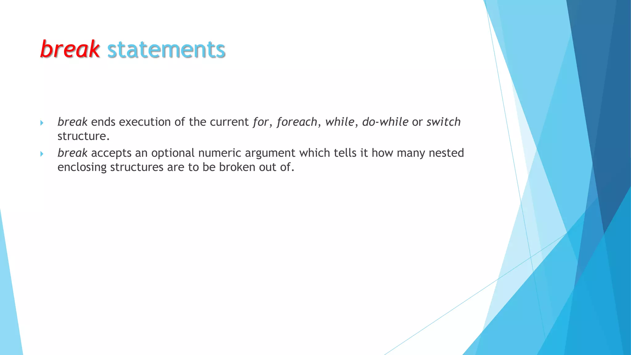 break statements
 break ends execution of the current for, foreach, while, do-while or switch
structure.
 break accepts an optional numeric argument which tells it how many nested
enclosing structures are to be broken out of.
 