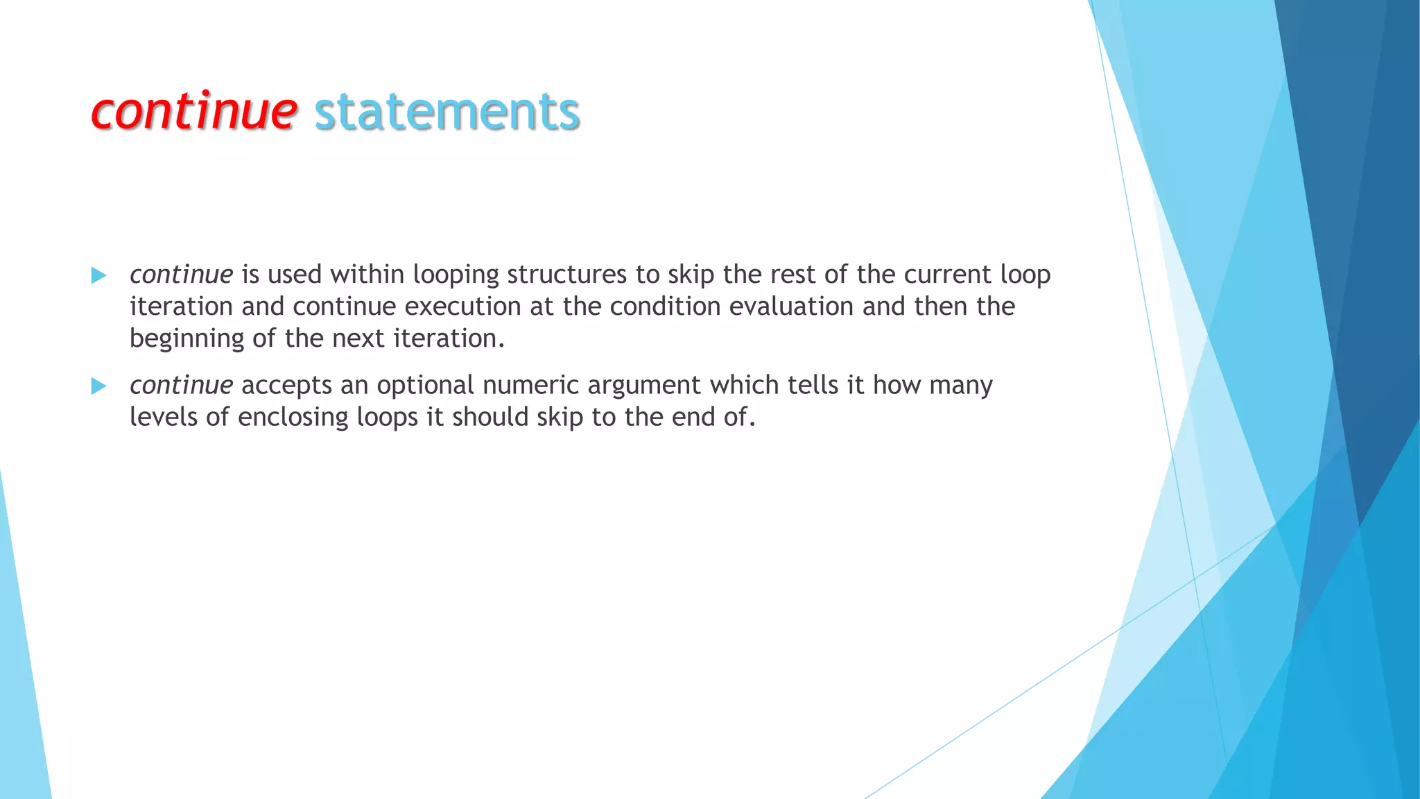 continue statements
 continue is used within looping structures to skip the rest of the current loop
iteration and continue execution at the condition evaluation and then the
beginning of the next iteration.
 continue accepts an optional numeric argument which tells it how many
levels of enclosing loops it should skip to the end of.
 