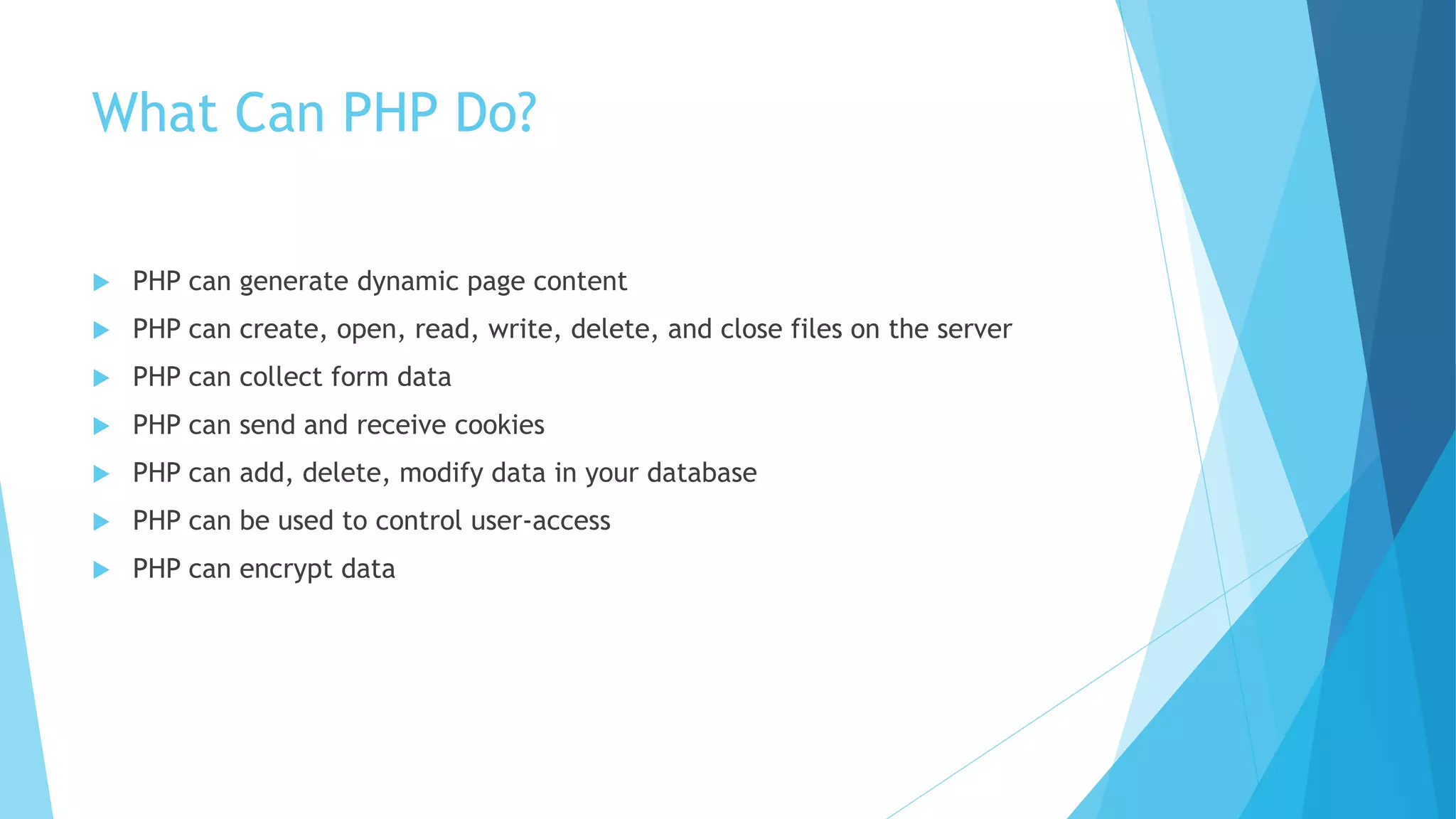 What Can PHP Do?
 PHP can generate dynamic page content
 PHP can create, open, read, write, delete, and close files on the server
 PHP can collect form data
 PHP can send and receive cookies
 PHP can add, delete, modify data in your database
 PHP can be used to control user-access
 PHP can encrypt data
 