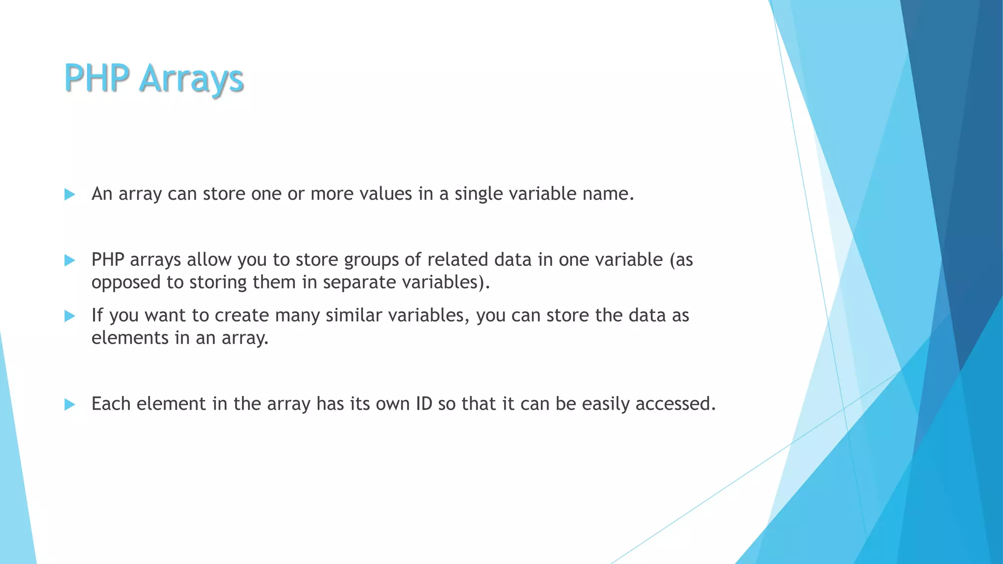 PHP Arrays
 An array can store one or more values in a single variable name.
 PHP arrays allow you to store groups of related data in one variable (as
opposed to storing them in separate variables).
 If you want to create many similar variables, you can store the data as
elements in an array.
 Each element in the array has its own ID so that it can be easily accessed.
 