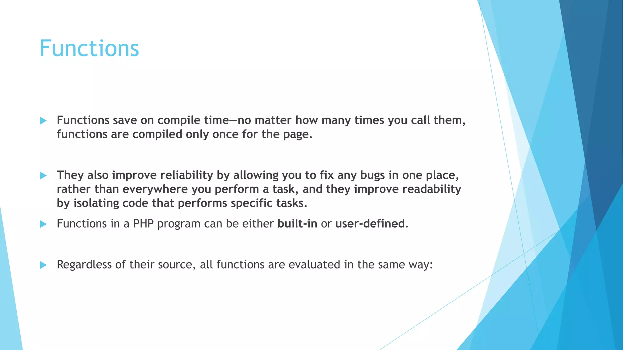 Functions
 Functions save on compile time—no matter how many times you call them,
functions are compiled only once for the page.
 They also improve reliability by allowing you to fix any bugs in one place,
rather than everywhere you perform a task, and they improve readability
by isolating code that performs specific tasks.
 Functions in a PHP program can be either built-in or user-defined.
 Regardless of their source, all functions are evaluated in the same way:
 