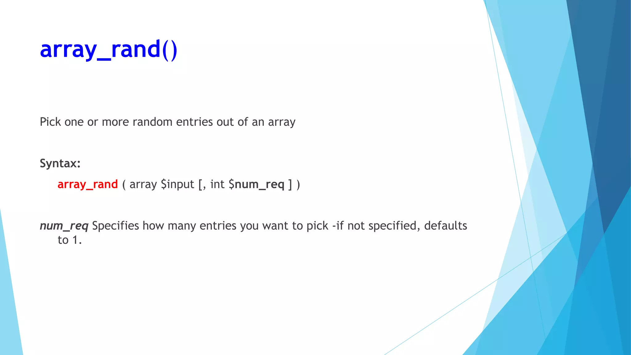 array_rand()
Pick one or more random entries out of an array
Syntax:
array_rand ( array $input [, int $num_req ] )
num_req Specifies how many entries you want to pick -if not specified, defaults
to 1.
 