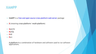 XAMPP
 XAMPP is a free and open source cross-platform web server package
 X (meaning cross-platform/ multi-platform)
 Apache
 MySQL
 PHP
 Perl
A platform is a combination of hardware and software used to run software
applications.
 