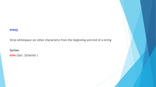 trim()
Strip whitespace (or other characters) from the beginning and end of a string
Syntax
trim ($str ,$charlist )
 
