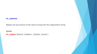 str_replace()
Replace all occurrences of the search string with the replacement string
Syntax
str_replace ($search ,$replace , $subject ,$count )
 