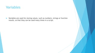 Variables
 Variables are used for storing values, such as numbers, strings or function
results, so that they can be used many times in a script.
 