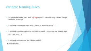 Variable Naming Rules
 All variables in PHP start with a $ sign symbol. Variables may contain strings,
numbers, or arrays.
 A variable name must start with a letter or an underscore "_“
 A variable name can only contain alpha-numeric characters and underscores
(a-Z, 0-9, and _ )
 A variable name should not contain spaces.
e.g-($myString)
 