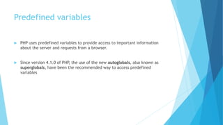 Predefined variables
 PHP uses predefined variables to provide access to important information
about the server and requests from a browser.
 Since version 4.1.0 of PHP, the use of the new autoglobals, also known as
superglobals, have been the recommended way to access predefined
variables
 