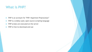 What is PHP?
 PHP is an acronym for "PHP: Hypertext Preprocessor"
 PHP is a widely-used, open source scripting language
 PHP scripts are executed on the server
 PHP is free to download and use
 