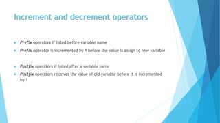 Increment and decrement operators
 Prefix operators if listed before variable name
 Prefix operator is incremented by 1 before the value is assign to new variable
 Postfix operators if listed after a variable name
 Postfix operators receives the value of old variable before it is incremented
by 1
 
