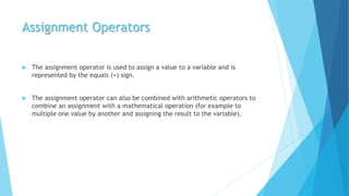 Assignment Operators
 The assignment operator is used to assign a value to a variable and is
represented by the equals (=) sign.
 The assignment operator can also be combined with arithmetic operators to
combine an assignment with a mathematical operation (for example to
multiple one value by another and assigning the result to the variable).
 