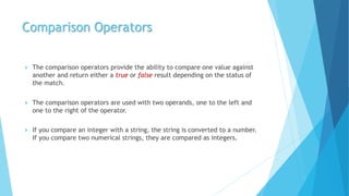 Comparison Operators
 The comparison operators provide the ability to compare one value against
another and return either a true or false result depending on the status of
the match.
 The comparison operators are used with two operands, one to the left and
one to the right of the operator.
 If you compare an integer with a string, the string is converted to a number.
If you compare two numerical strings, they are compared as integers.
 