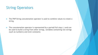 String Operators
 The PHP String concatenation operator is used to combine values to create a
string.
 The concatenation operator is represented by a period/full stop (.) and can
be used to build a string from other strings, variables containing non-strings
(such as numbers) and even constants:
 
