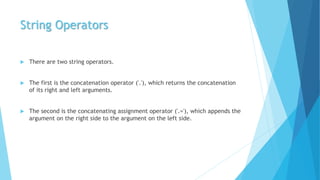 String Operators
 There are two string operators.
 The first is the concatenation operator ('.'), which returns the concatenation
of its right and left arguments.
 The second is the concatenating assignment operator ('.='), which appends the
argument on the right side to the argument on the left side.
 
